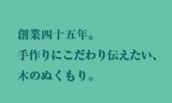 創業四十五年。 手作りにこだわり伝えたい、 木のぬくもり。