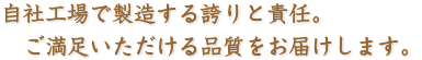 自社工場で製造する誇りと責任。　 ご満足いただける品質をお届けします。